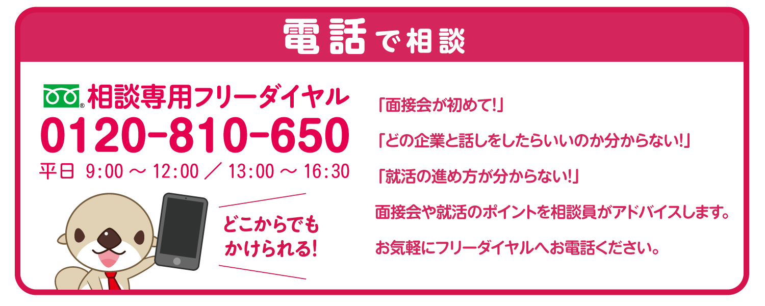 電話で相談 専用フリーダイヤル0120-810-650 平日 9:00〜12:00 / 13:00〜16:30 どこからでもかけられる「面接会が初めて!」 「どの企業と話しをしたらいいのか分からない!」 「就活の進め方が分からない!」 面接会や就活のポイントを相談員がアドバイスします。 お気軽にフリーダイヤルへお電話ください。